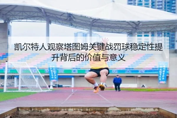 凯尔特人观察塔图姆关键战罚球稳定性提升背后的价值与意义