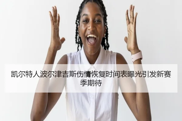 凯尔特人波尔津吉斯伤情恢复时间表曝光引发新赛季期待
