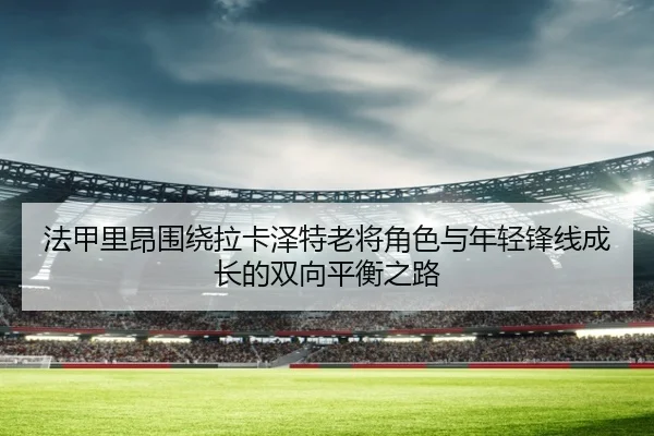 法甲里昂围绕拉卡泽特老将角色与年轻锋线成长的双向平衡之路