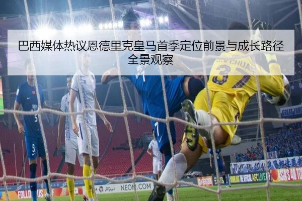 巴西媒体热议恩德里克皇马首季定位前景与成长路径全景观察