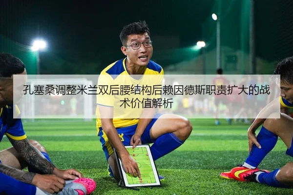 孔塞桑调整米兰双后腰结构后赖因德斯职责扩大的战术价值解析
