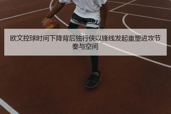 欧文控球时间下降背后独行侠以锋线发起重塑进攻节奏与空间