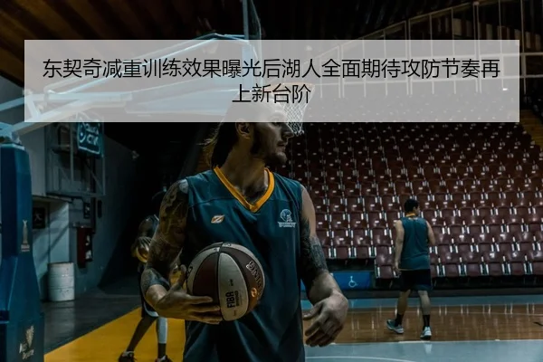 东契奇减重训练效果曝光后湖人全面期待攻防节奏再上新台阶